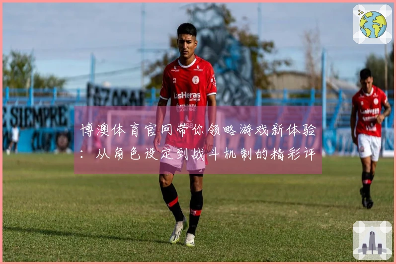 博澳体育官网带你领略游戏新体验：从角色设定到战斗机制的精彩评测