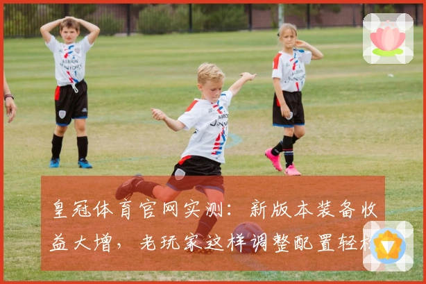 皇冠体育官网实测：新版本装备收益大增，老玩家这样调整配置轻松翻盘