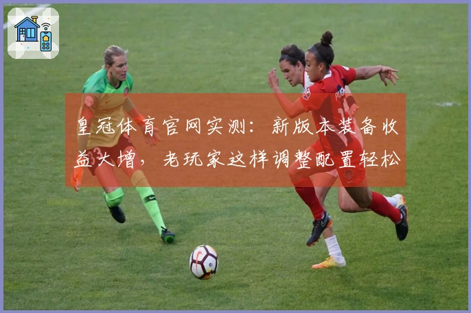 皇冠体育官网实测：新版本装备收益大增，老玩家这样调整配置轻松翻盘