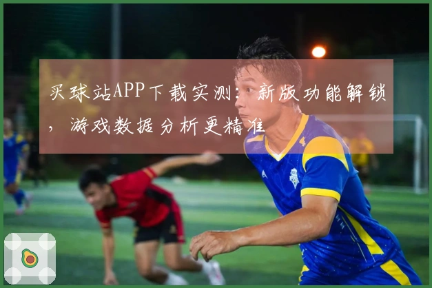 买球站APP下载实测：新版功能解锁，游戏数据分析更精准