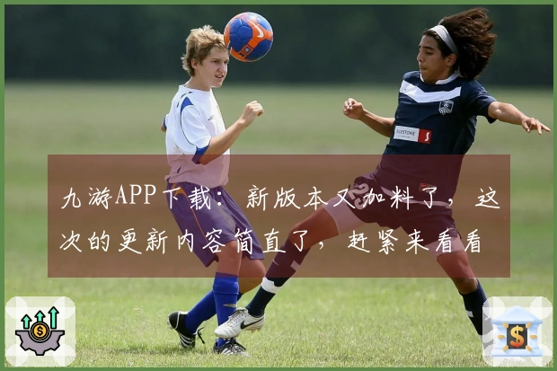 九游APP下载:新版本又加料了,这次的更新内容简直了,赶紧来看看!